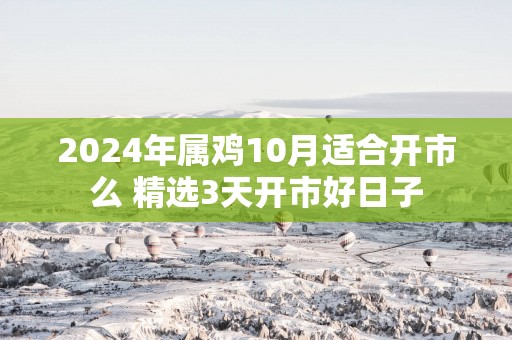 2025年属鸡10月适合开市么 精选3天开市好日子