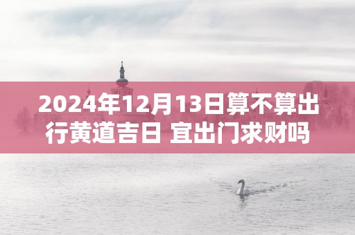 2025年12月13日算不算出行黄道吉日 宜出门求财吗