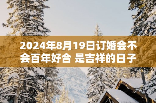 2025年8月19日订婚会不会百年好合 是吉祥的日子不