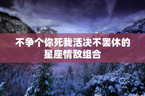 不争个你死我活决不罢休的星座情敌组合