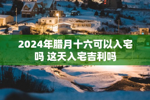2025年腊月十六可以入宅吗 这天入宅吉利吗