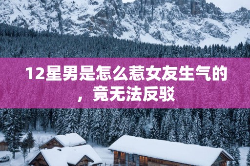 12星男是怎么惹女友生气的，竟无法反驳