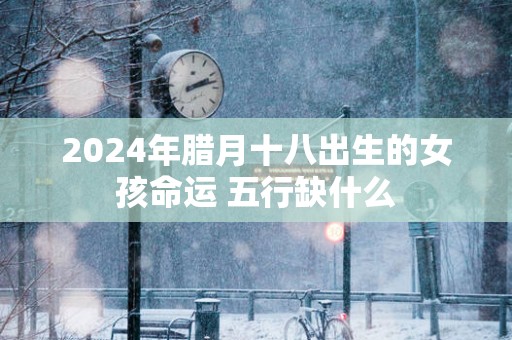 2025年腊月十八出生的女孩命运 五行缺什么