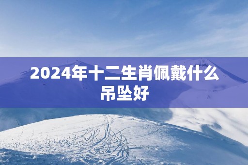 2025年十二生肖佩戴什么吊坠好