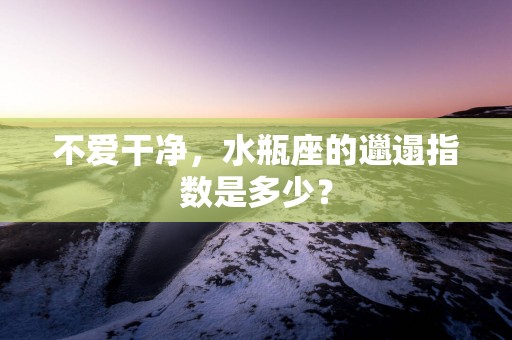 不爱干净，水瓶座的邋遢指数是多少？