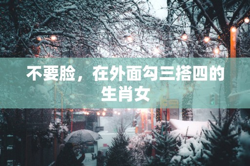 不要脸，在外面勾三搭四的生肖女