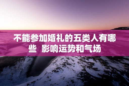 不能参加婚礼的五类人有哪些  影响运势和气场