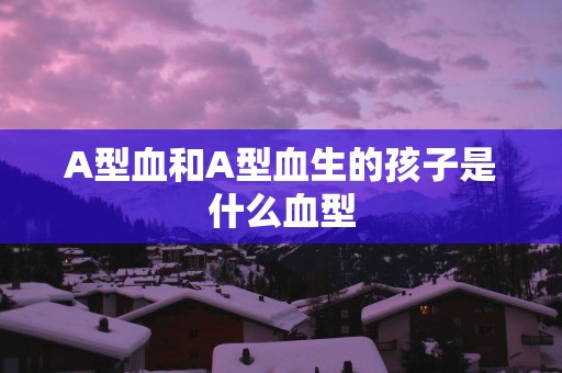 A型血和A型血生的孩子是什么血型