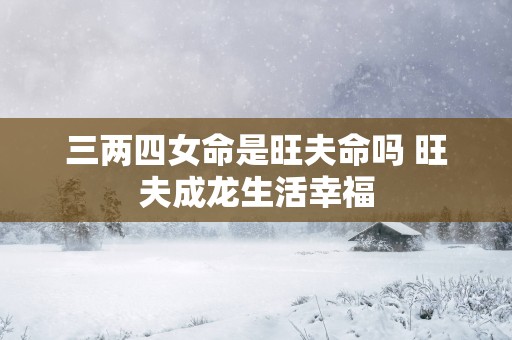 三两四女命是旺夫命吗 旺夫成龙生活幸福