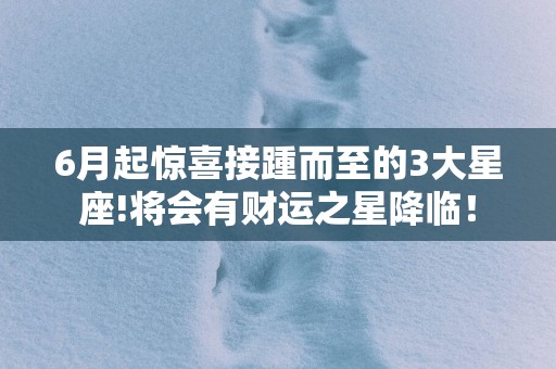 6月起惊喜接踵而至的3大星座!将会有财运之星降临！