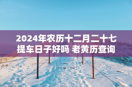 2025年农历十二月二十七提车日子好吗 老黄历查询