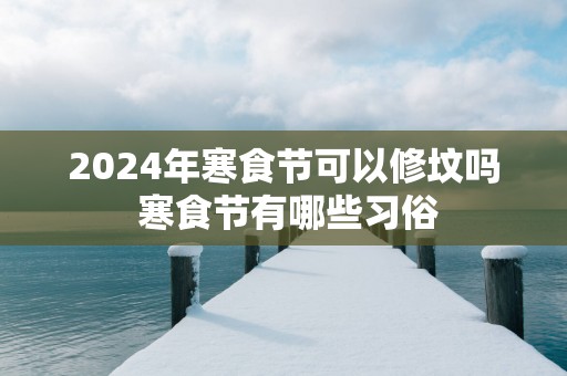 2025年寒食节可以修坟吗 寒食节有哪些习俗