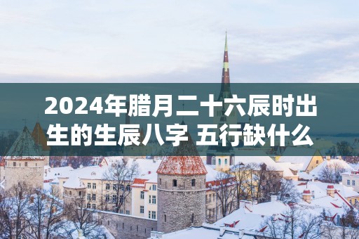 2025年腊月二十六辰时出生的生辰八字 五行缺什么