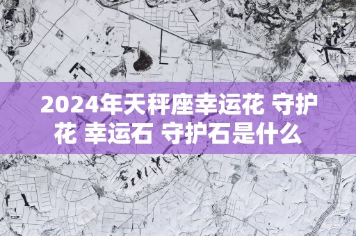 2025年天秤座幸运花 守护花 幸运石 守护石是什么