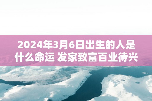 2025年3月6日出生的人是什么命运 发家致富百业待兴