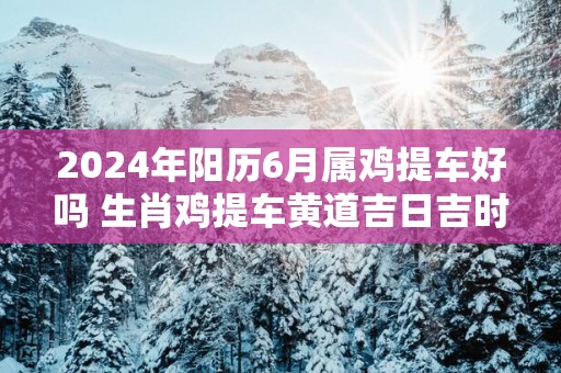 2025年阳历6月属鸡提车好吗 生肖鸡提车黄道吉日吉时
