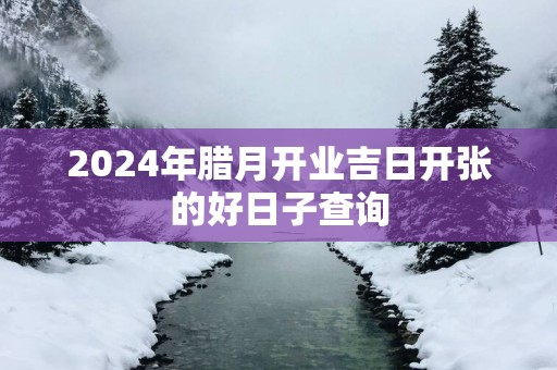 2025年腊月开业吉日开张的好日子查询