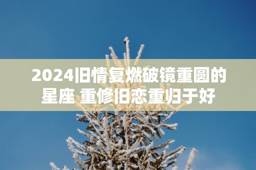 2025旧情复燃破镜重圆的星座 重修旧恋重归于好