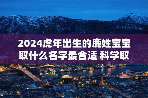 2025蛇年出生的鹿姓宝宝取什么名字最合适 科学取名
