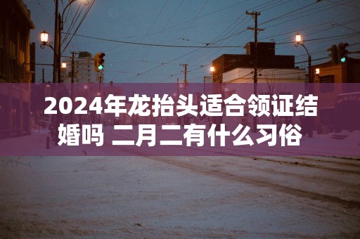 2025年龙抬头适合领证结婚吗 二月二有什么习俗