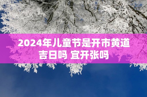 2025年儿童节是开市黄道吉日吗 宜开张吗