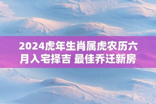 2025蛇年生肖属虎农历六月入宅择吉 最佳乔迁新房好日子