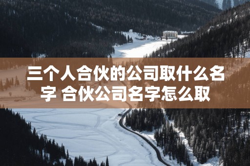 三个人合伙的公司取什么名字 合伙公司名字怎么取