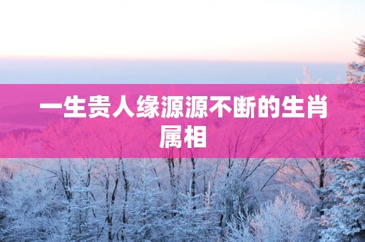 一生贵人缘源源不断的生肖属相