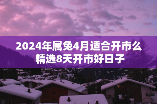 2025年属兔4月适合开市么 精选8天开市好日子