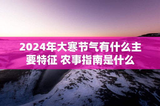 2025年大寒节气有什么主要特征 农事指南是什么