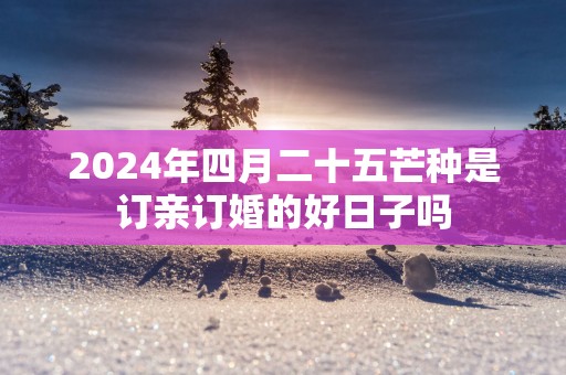2025年四月二十五芒种是订亲订婚的好日子吗