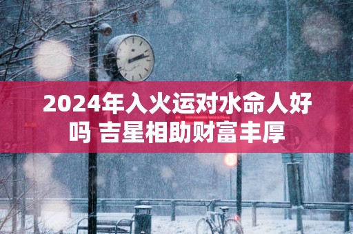 2025年入火运对水命人好吗 吉星相助财富丰厚