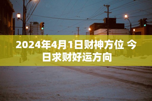 2025年4月1日财神方位 今日求财好运方向