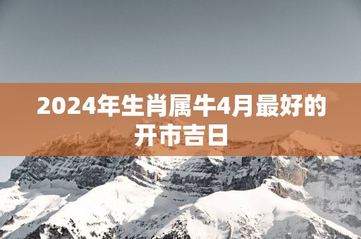 2025年生肖属牛4月最好的开市吉日
