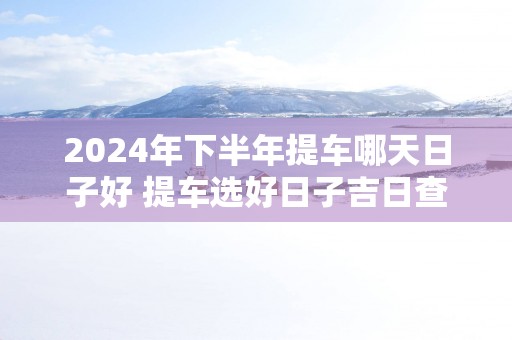 2025年下半年提车哪天日子好 提车选好日子吉日查询