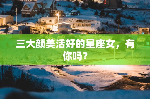 三大颜美活好的星座女，有你吗？