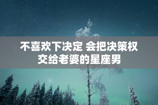 不喜欢下决定 会把决策权交给老婆的星座男