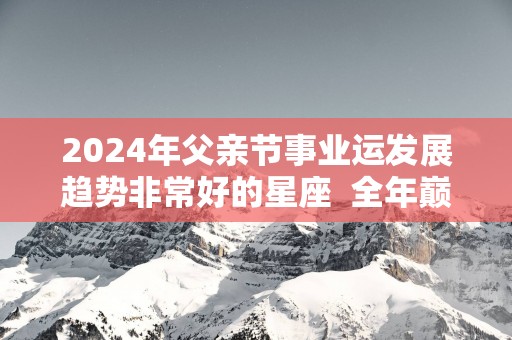 2025年父亲节事业运发展趋势非常好的星座  全年巅峰时期