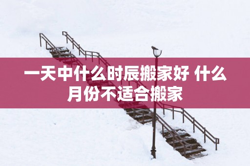 一天中什么时辰搬家好 什么月份不适合搬家