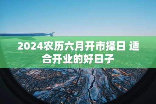 2025农历六月开市择日 适合开业的好日子
