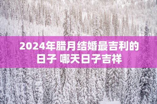 2025年腊月结婚最吉利的日子 哪天日子吉祥