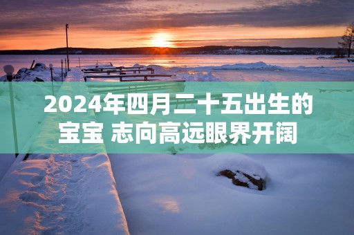 2025年四月二十五出生的宝宝 志向高远眼界开阔