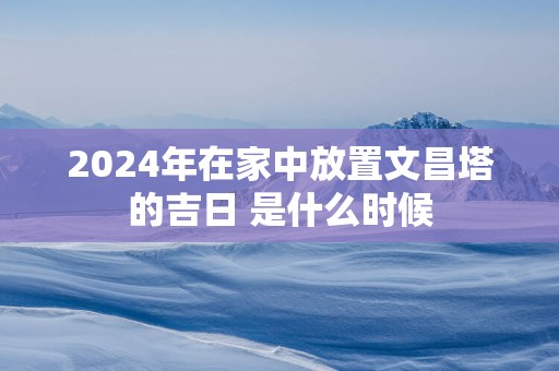 2025年在家中放置文昌塔的吉日 是什么时候