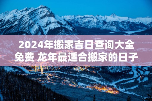 2025年搬家吉日查询大全免费 蛇年最适合搬家的日子