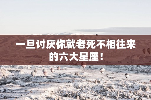 一旦讨厌你就老死不相往来的六大星座！