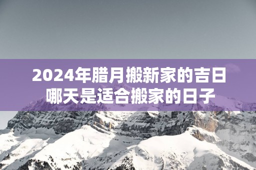 2025年腊月搬新家的吉日 哪天是适合搬家的日子