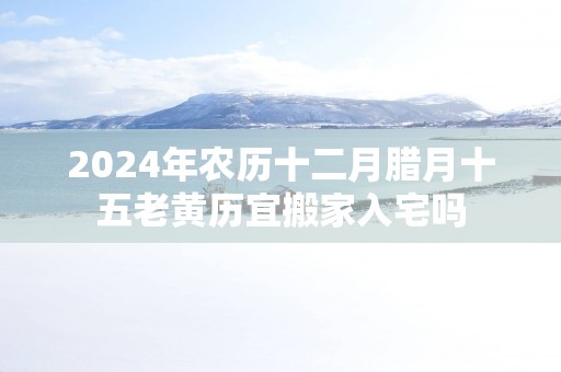 2025年农历十二月腊月十五老黄历宜搬家入宅吗