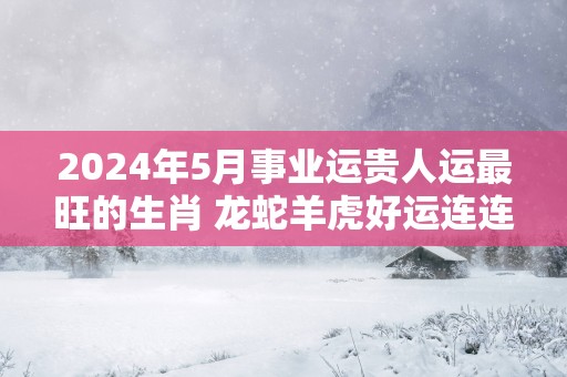 2025年5月事业运贵人运最旺的生肖 龙蛇羊虎好运连连