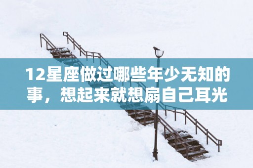 12星座做过哪些年少无知的事，想起来就想扇自己耳光