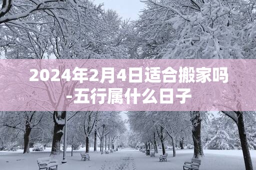 2025年2月4日适合搬家吗-五行属什么日子